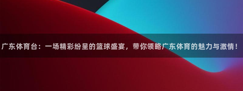玩球直播观看：广东体育台：一场精彩纷呈的篮球盛宴，带你领略广东体育的魅力与激情！